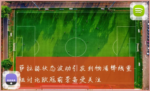 萨拉赫状态波动引发利物浦锋线重组讨论欧冠前景备受关注
