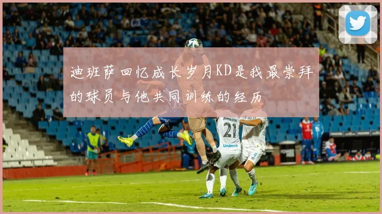 迪班萨回忆成长岁月KD是我最崇拜的球员与他共同训练的经历