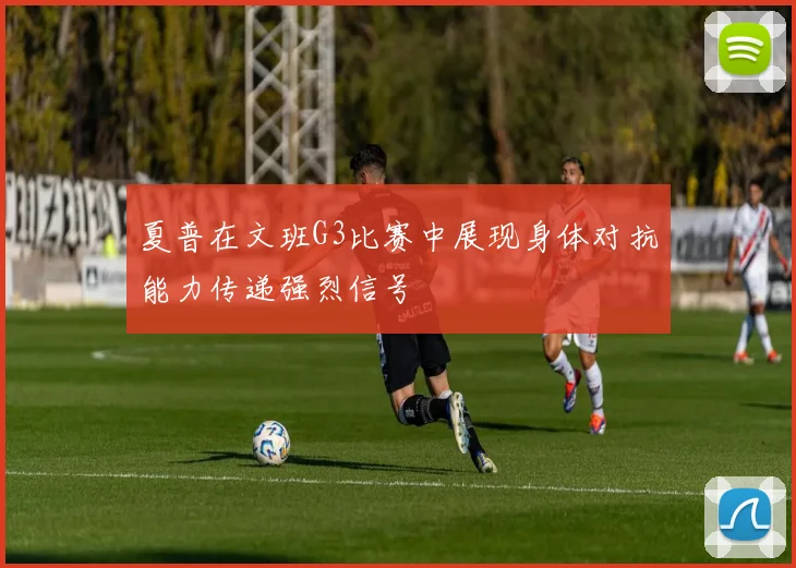 夏普在文班G3比赛中展现身体对抗能力传递强烈信号