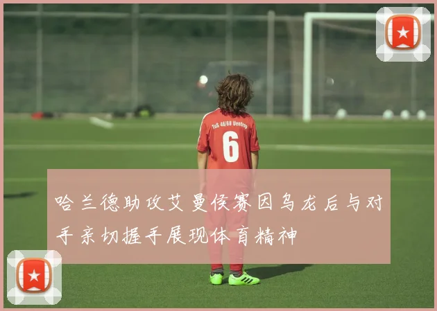 哈兰德助攻艾曼侯赛因乌龙后与对手亲切握手展现体育精神