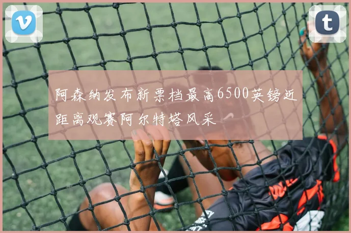 阿森纳发布新票档最高6500英镑近距离观赛阿尔特塔风采
