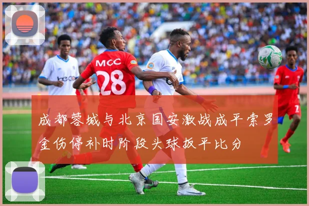 成都蓉城与北京国安激战成平索罗金伤停补时阶段头球扳平比分