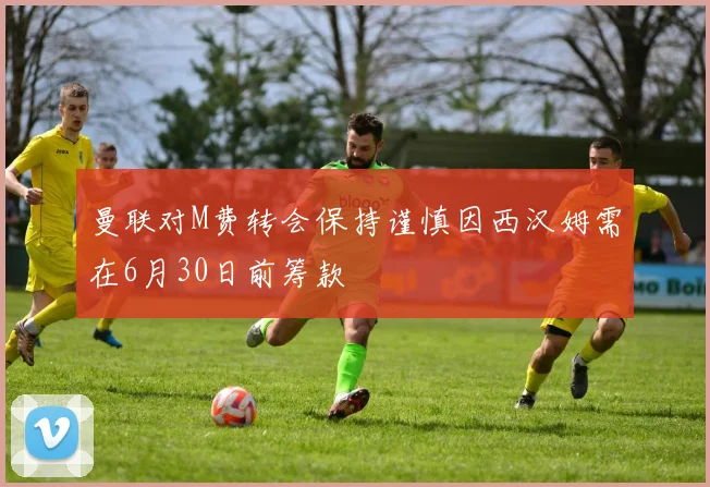 曼联对M费转会保持谨慎因西汉姆需在6月30日前筹款