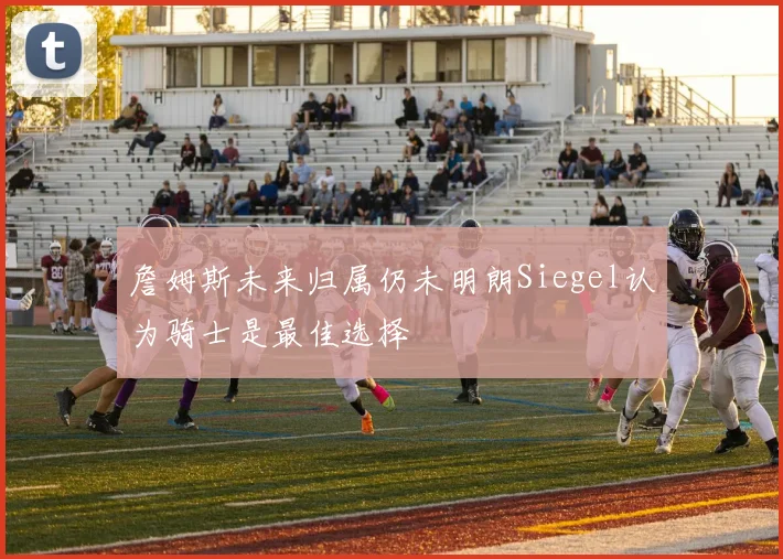 詹姆斯未来归属仍未明朗Siegel认为骑士是最佳选择