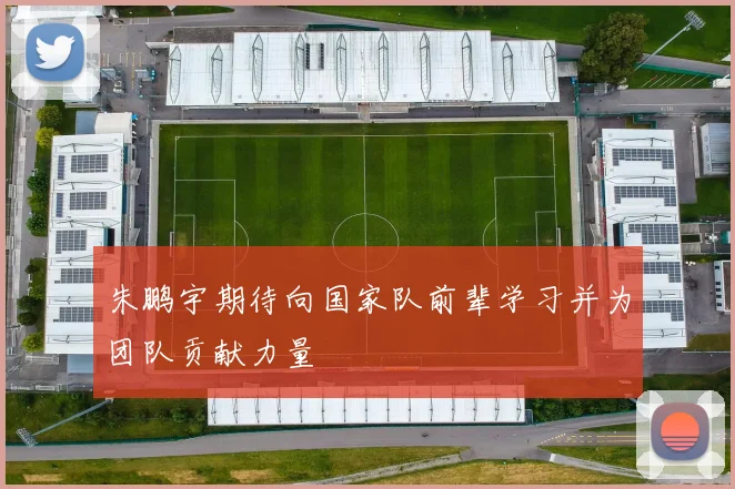 朱鹏宇期待向国家队前辈学习并为团队贡献力量