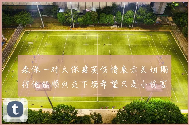 森保一对久保建英伤情表示关切期待他能顺利走下场希望只是小伤害