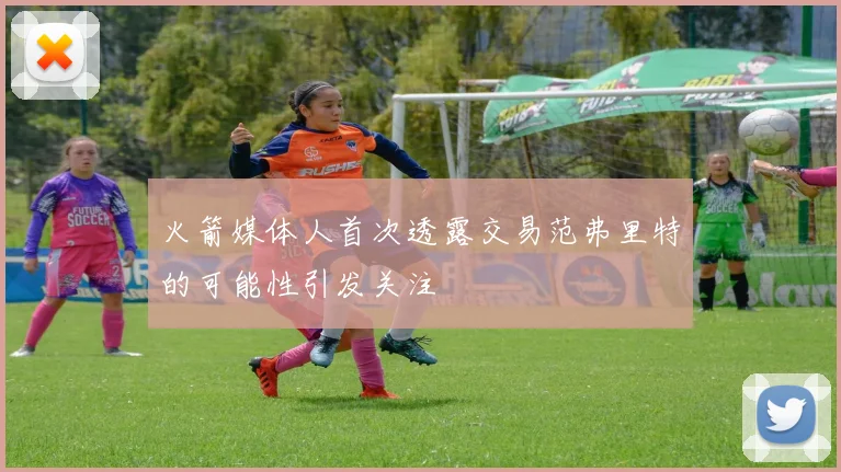 火箭媒体人首次透露交易范弗里特的可能性引发关注