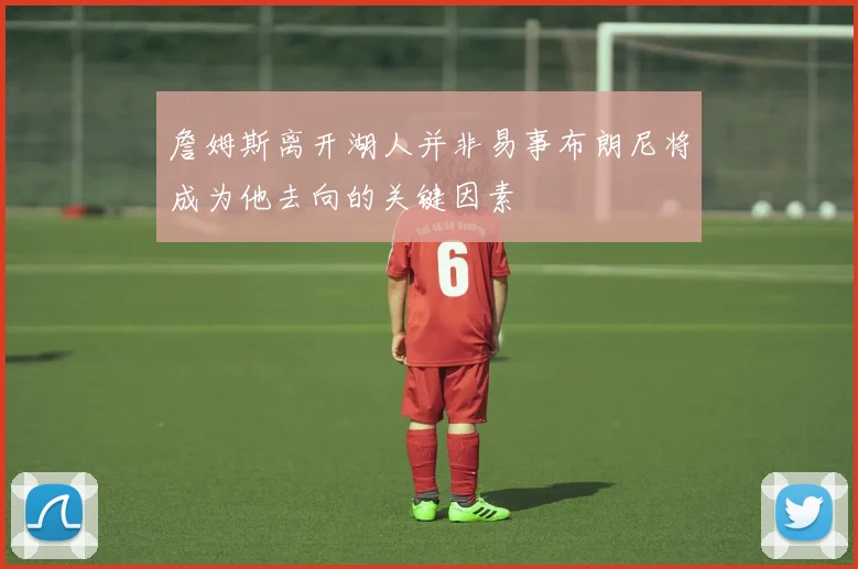 詹姆斯离开湖人并非易事布朗尼将成为他去向的关键因素