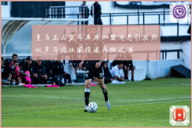 皇马正式宣布库库加盟消息引发热议罗马诺独家报道再掀波澜