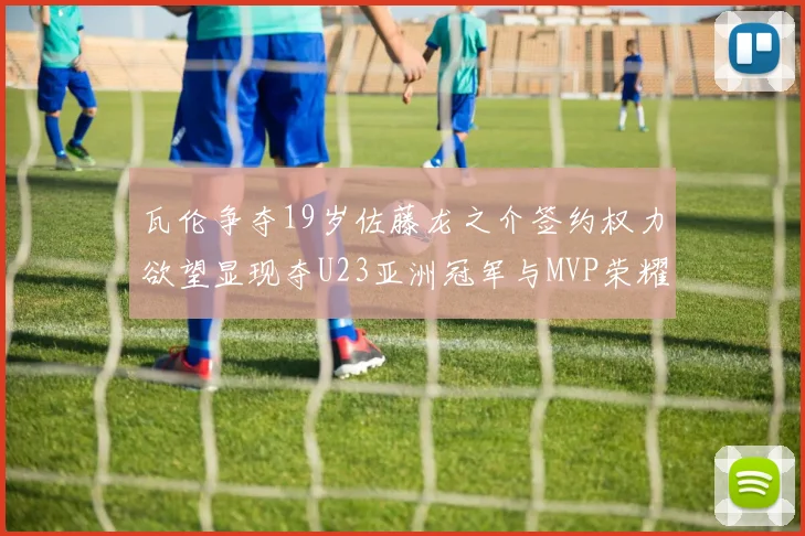 瓦伦争夺19岁佐藤龙之介签约权力欲望显现夺U23亚洲冠军与MVP荣耀