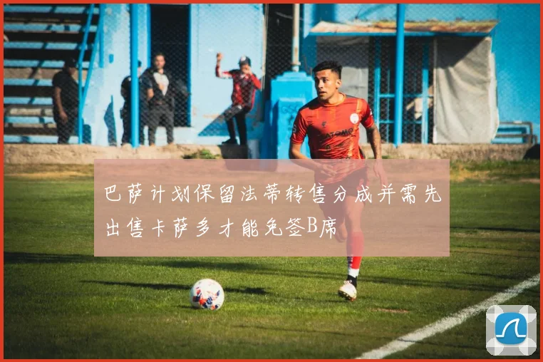 巴萨计划保留法蒂转售分成并需先出售卡萨多才能免签B席