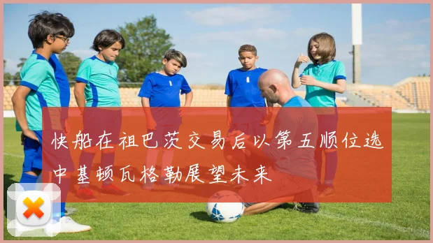 快船在祖巴茨交易后以第五顺位选中基顿瓦格勒展望未来