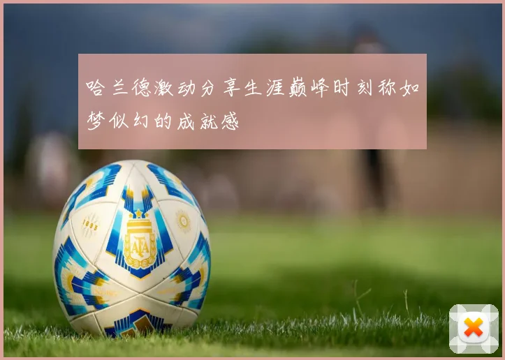 哈兰德激动分享生涯巅峰时刻称如梦似幻的成就感