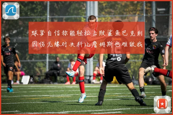 球爹自信称能轻松击败鲨鱼巴克利因伤无缘对决科比詹姆斯也难敌我