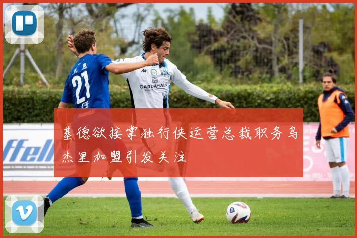 基德欲接掌独行侠运营总裁职务乌杰里加盟引发关注