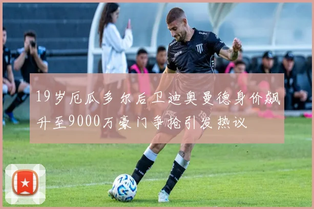 19岁厄瓜多尔后卫迪奥曼德身价飙升至9000万豪门争抢引发热议