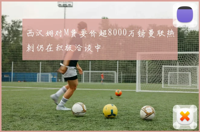 西汉姆对M费要价超8000万镑曼联热刺仍在积极洽谈中