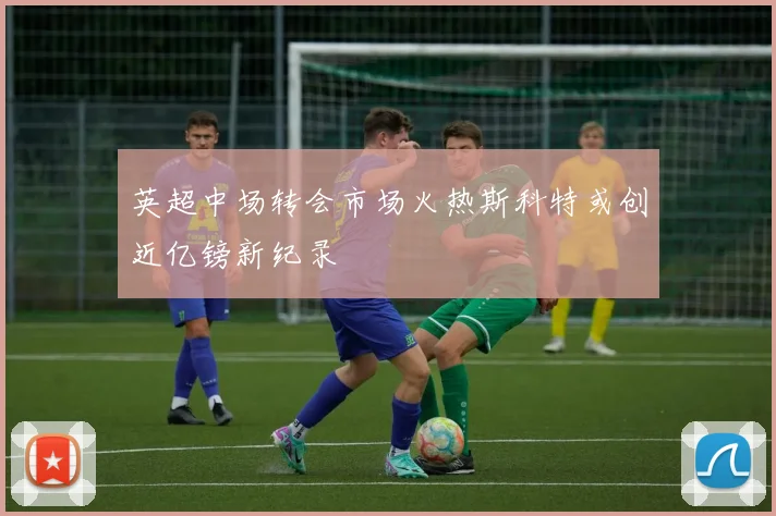 英超中场转会市场火热斯科特或创近亿镑新纪录