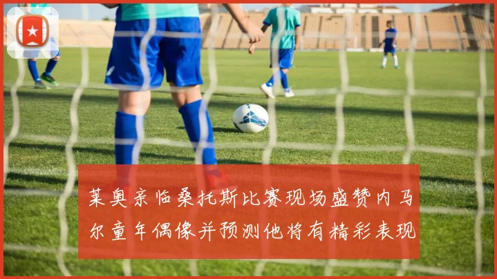 莱奥亲临桑托斯比赛现场盛赞内马尔童年偶像并预测他将有精彩表现