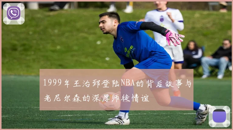 1999年王治郅登陆NBA的背后故事与老尼尔森的深厚师徒情谊