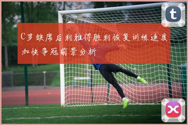 C罗缺席后利雅得胜利恢复训练速度加快争冠前景分析